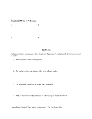 Direction in Order of Preference

1.                                          2.




3.                                          4.




                                                   The Choices

Marketing strategies are statements of the direction of the company’s marketing effort. Four choices must
be made1:

     1. The chosen market and target segments.




     2. The market position and value provided to the selected market.




     3.   The distribution channels to be used to reach the market.




     4.   A list of the activities to be undertaken in order to support the direction taken.




1.adapted   from George S. Day “Marker Driven Strategy”. The Free Press, 1990
 