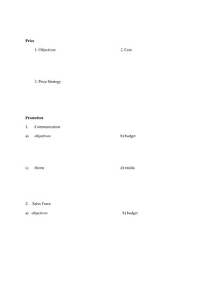Price

        1. Objectives       2. Cost




        3. Price Strategy




Promotion

1.      Communication

a)      objectives          b) budget




C)      theme               d) media




2.   Sales Force

a) objectives                b) budget
 