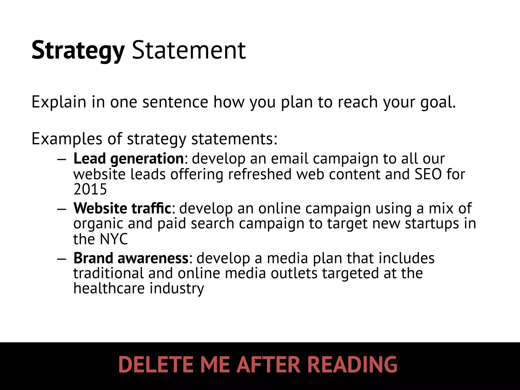 DELETE ME AFTER READING
Strategy Statement
Explain in one sentence how you plan to reach your goal.
Examples of strategy statements:
–  Lead generation: develop an email campaign to all our
website leads offering refreshed web content and SEO for
2015
–  Website trafﬁc: develop an online campaign using a mix of
organic and paid search campaign to target new startups in
the NYC
–  Brand awareness: develop a media plan that includes
traditional and online media outlets targeted at the
healthcare industry
 