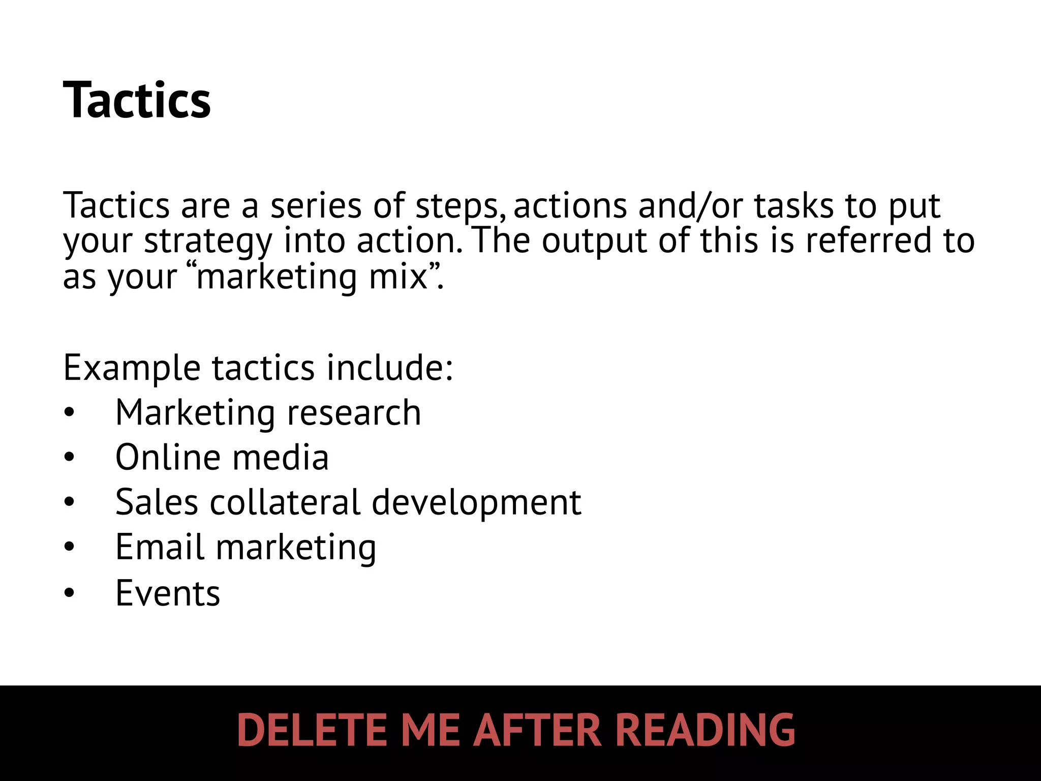 DELETE ME AFTER READING
Tactics
Tactics are a series of steps, actions and/or tasks to put
your strategy into action. The output of this is referred to
as your “marketing mix”.
Example tactics include:
•  Marketing research
•  Online media
•  Sales collateral development
•  Email marketing
•  Events
 