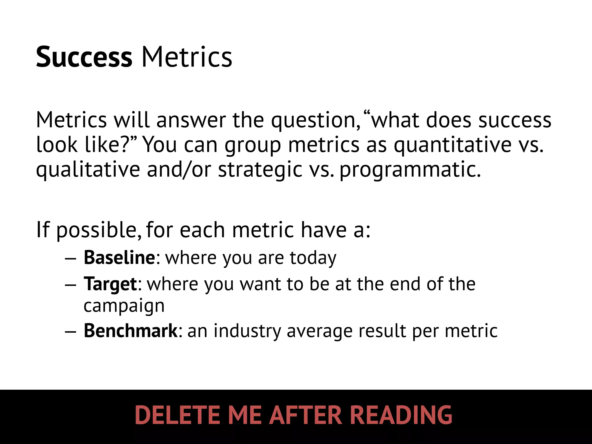DELETE ME AFTER READING
Success Metrics
Metrics will answer the question,“what does success
look like?” You can group metrics as quantitative vs.
qualitative and/or strategic vs. programmatic.
If possible, for each metric have a:
–  Baseline: where you are today
–  Target: where you want to be at the end of the
campaign
–  Benchmark: an industry average result per metric
 