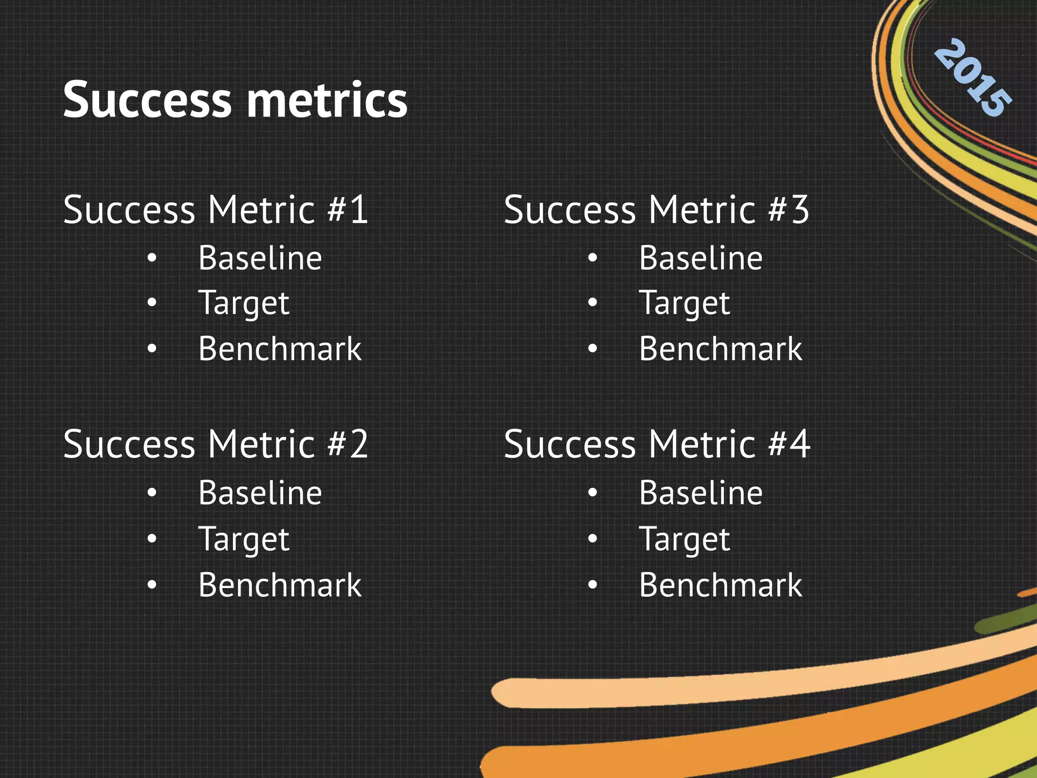 Success metrics
Success Metric #1
•  Baseline
•  Target
•  Benchmark
Success Metric #2
•  Baseline
•  Target
•  Benchmark
Success Metric #3
•  Baseline
•  Target
•  Benchmark
Success Metric #4
•  Baseline
•  Target
•  Benchmark
 