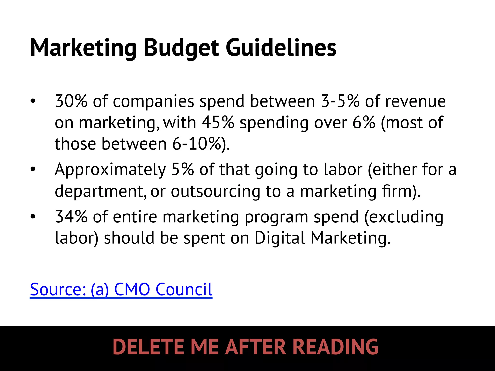 DELETE ME AFTER READING
Marketing Budget Guidelines
•  30% of companies spend between 3-5% of revenue
on marketing, with 45% spending over 6% (most of
those between 6-10%).
•  Approximately 5% of that going to labor (either for a
department, or outsourcing to a marketing ﬁrm).
•  34% of entire marketing program spend (excluding
labor) should be spent on Digital Marketing.
Source: (a) CMO Council
 