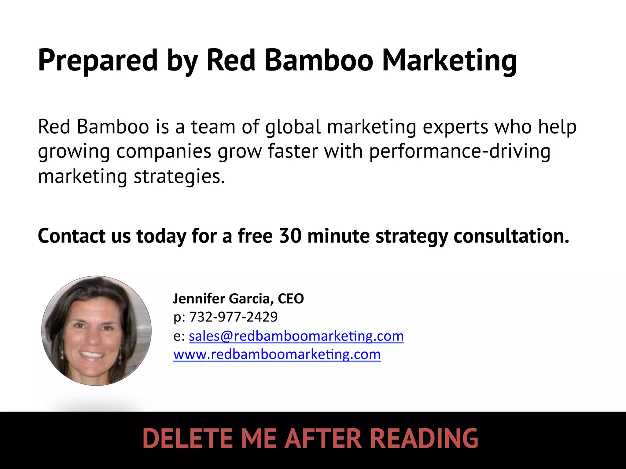 DELETE ME AFTER READING
Prepared by Red Bamboo Marketing
Red Bamboo is a team of global marketing experts who help
growing companies grow faster with performance-driving
marketing strategies.
Contact us today for a free 30 minute strategy consultation.
Jennifer	
  Garcia,	
  CEO	
  
p:	
  732-­‐977-­‐2429	
  
e:	
  sales@redbamboomarke5ng.com	
  
www.redbamboomarke5ng.com	
  
	
  
 