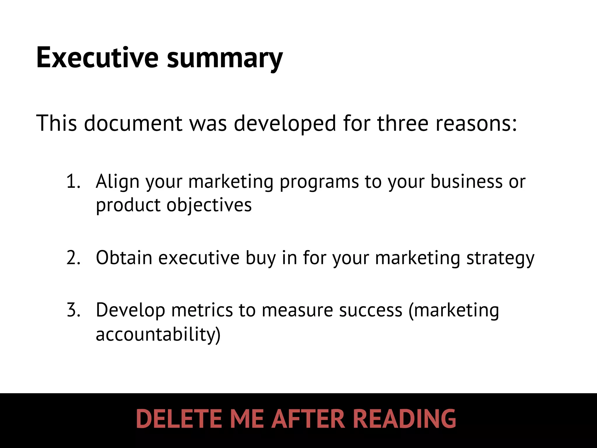 DELETE ME AFTER READING
Executive summary
This document was developed for three reasons:
1.  Align your marketing programs to your business or
product objectives
2.  Obtain executive buy in for your marketing strategy
3.  Develop metrics to measure success (marketing
accountability)
 