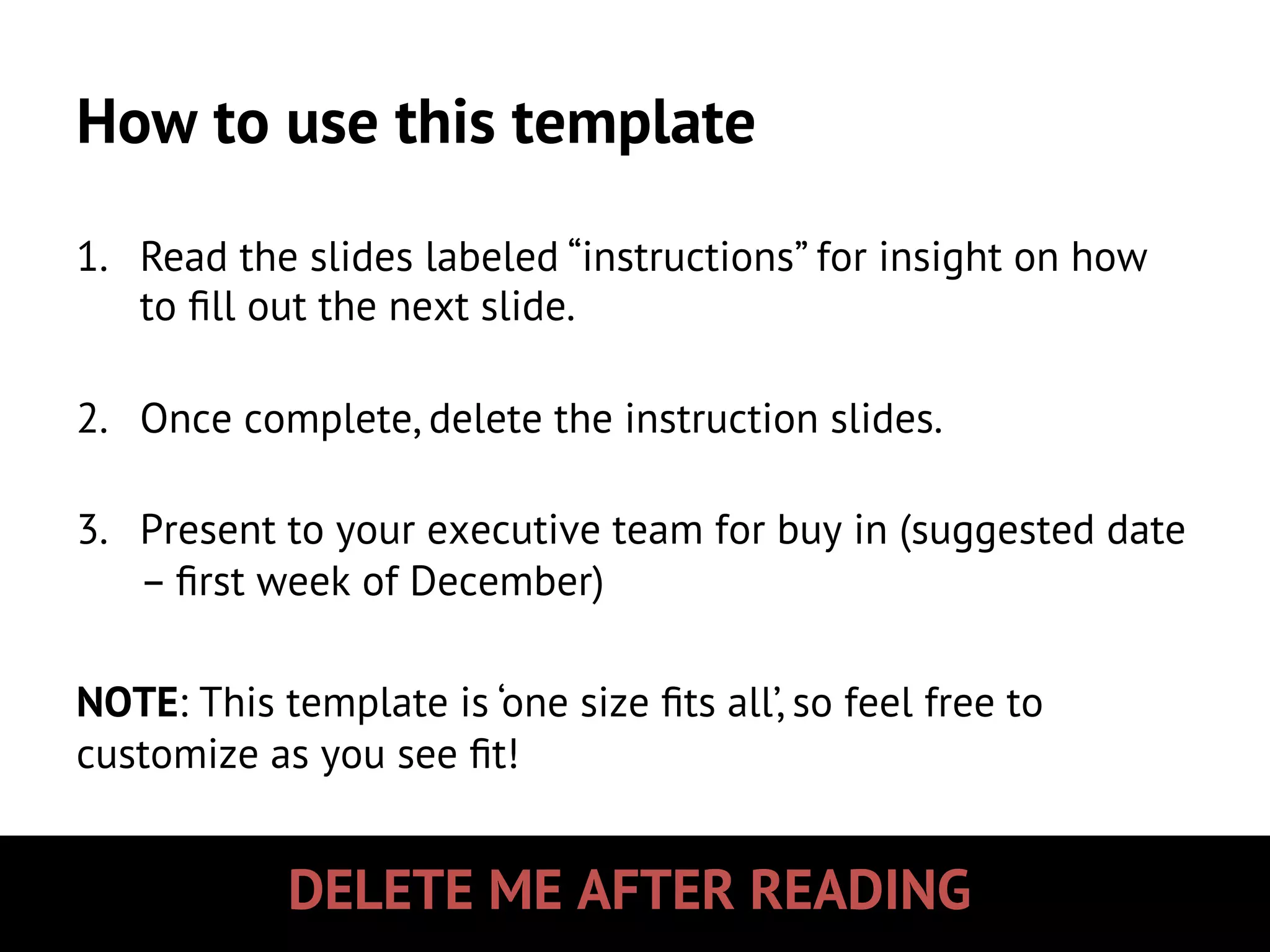 DELETE ME AFTER READING
How to use this template
1.  Read the slides labeled “instructions” for insight on how
to ﬁll out the next slide.
2.  Once complete, delete the instruction slides.
3.  Present to your executive team for buy in (suggested date
– ﬁrst week of December)
NOTE: This template is ‘one size ﬁts all’, so feel free to
customize as you see ﬁt!
 