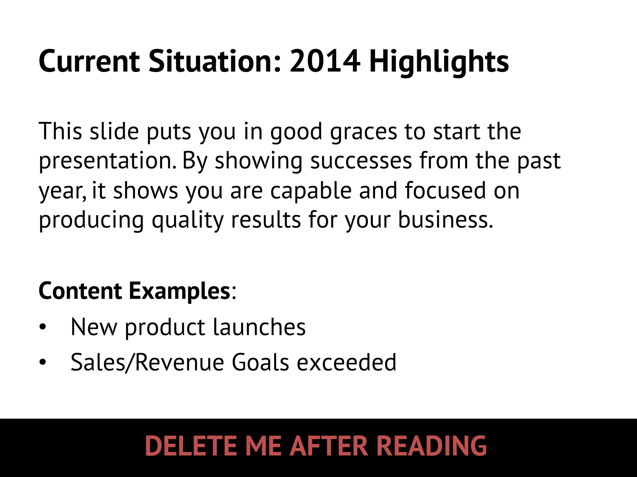 DELETE ME AFTER READING
Current Situation: 2014 Highlights
This slide puts you in good graces to start the
presentation. By showing successes from the past
year, it shows you are capable and focused on
producing quality results for your business.
Content Examples:
•  New product launches
•  Sales/Revenue Goals exceeded
 