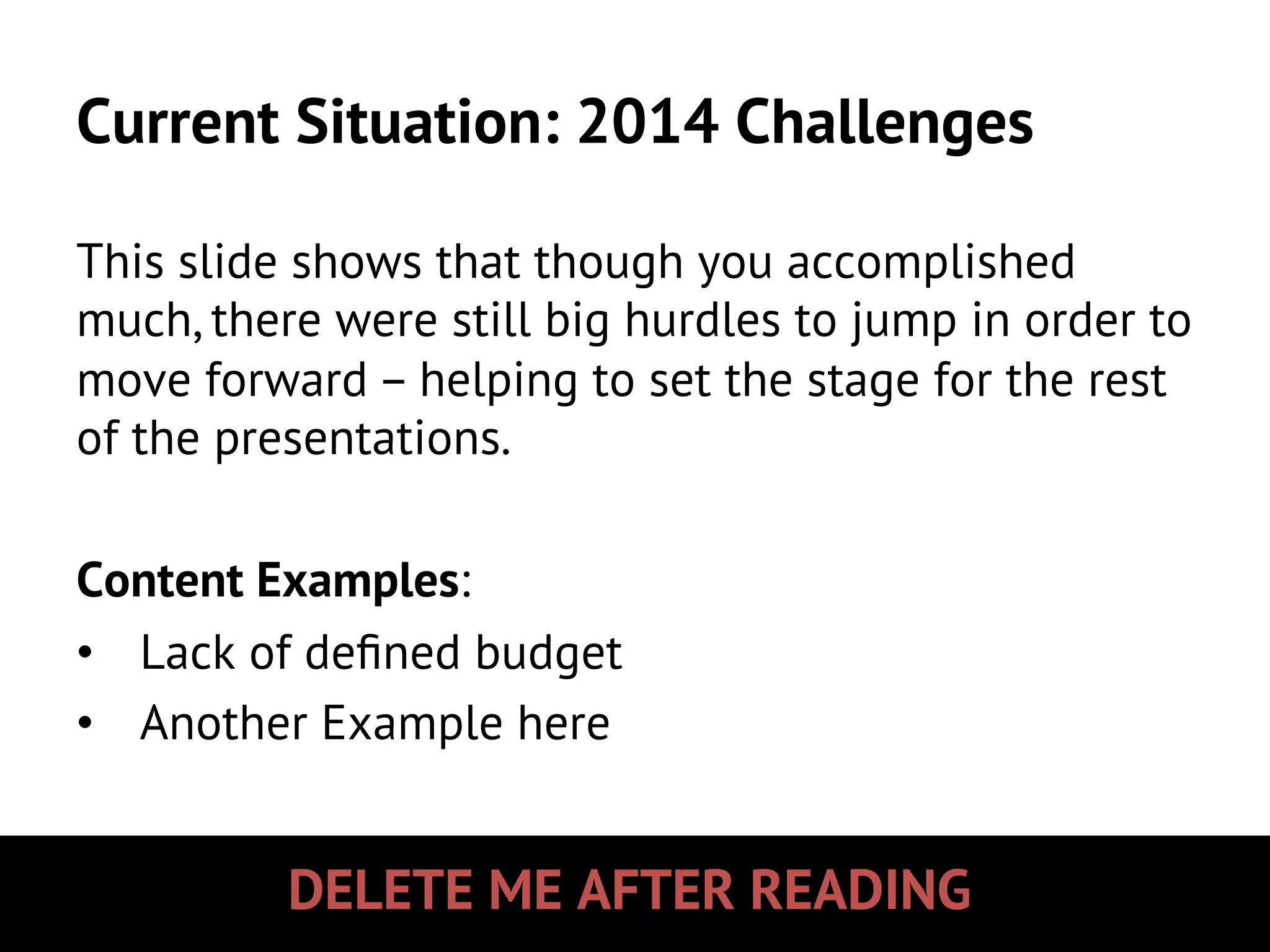DELETE ME AFTER READING
Current Situation: 2014 Challenges
This slide shows that though you accomplished
much, there were still big hurdles to jump in order to
move forward – helping to set the stage for the rest
of the presentations.
Content Examples:
•  Lack of deﬁned budget
•  Another Example here
 