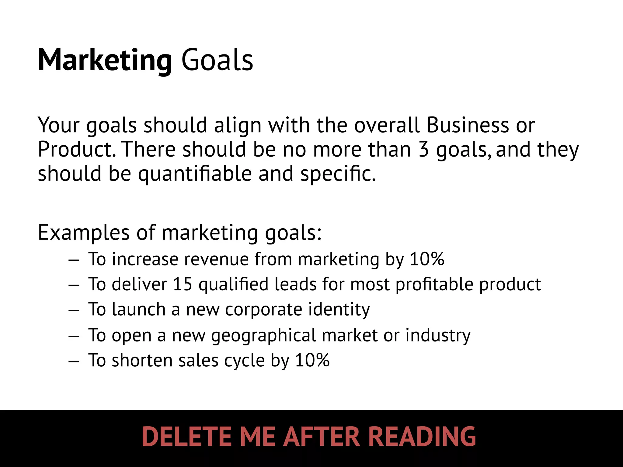DELETE ME AFTER READING
Marketing Goals
Your goals should align with the overall Business or
Product. There should be no more than 3 goals, and they
should be quantiﬁable and speciﬁc.
Examples of marketing goals:
–  To increase revenue from marketing by 10%
–  To deliver 15 qualiﬁed leads for most proﬁtable product
–  To launch a new corporate identity
–  To open a new geographical market or industry
–  To shorten sales cycle by 10%
 