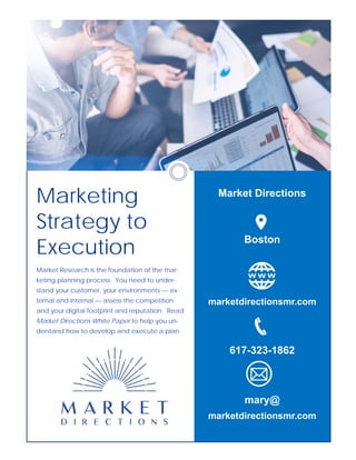 Market Directions
Boston
marketdirectionsmr.com
617-323-1862
mary@
marketdirectionsmr.com
Marketing
Strategy to
Execution
Market Research is the foundation of the mar-
keting planning process. You need to under-
stand your customer, your environments — ex-
ternal and internal — assess the competition
and your digital footprint and reputation. Read
Market Directions White Paper to help you un-
derstand how to develop and execute a plan.
 
