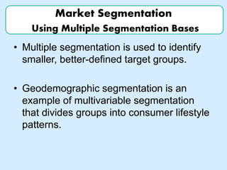 Market Segmentation
Using Multiple Segmentation Bases
• Multiple segmentation is used to identify
smaller, better-defined target groups.
• Geodemographic segmentation is an
example of multivariable segmentation
that divides groups into consumer lifestyle
patterns.
 