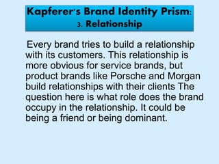 Kapferer's Brand Identity Prism:
3. Relationship
Every brand tries to build a relationship
with its customers. This relationship is
more obvious for service brands, but
product brands like Porsche and Morgan
build relationships with their clients The
question here is what role does the brand
occupy in the relationship. It could be
being a friend or being dominant.
 