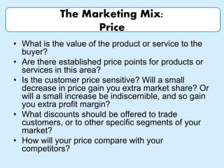 The Marketing Mix:
Price
• What is the value of the product or service to the
buyer?
• Are there established price points for products or
services in this area?
• Is the customer price sensitive? Will a small
decrease in price gain you extra market share? Or
will a small increase be indiscernible, and so gain
you extra profit margin?
• What discounts should be offered to trade
customers, or to other specific segments of your
market?
• How will your price compare with your
competitors?
 