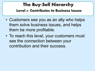 The Buy-Sell Hierarchy
Level 4: Contributes to Business Issues
• Customers see you as an ally who helps
them solve business issues, and helps
them be more profitable.
• To reach this level, your customers must
see the connection between your
contribution and their success.
 