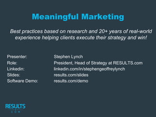 Meaningful Marketing
Best practices based on research and 20+ years of real-world
experience helping clients execute their strategy and win!
Presenter: Stephen Lynch
Role: President, Head of Strategy at RESULTS.com
Linkedin: linkedin.com/in/stephengeoffreylynch
Slides: results.com/slides
Software Demo: results.com/demo
 