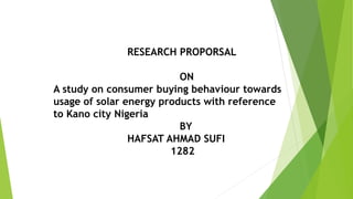 RESEARCH PROPORSAL
ON
A study on consumer buying behaviour towards
usage of solar energy products with reference
to Kano city Nigeria
BY
HAFSAT AHMAD SUFI
1282
 