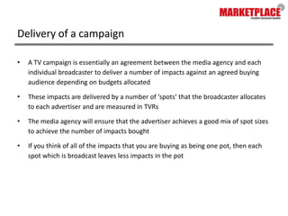 Delivery of a campaignA TV campaign is essentially an agreement between the media agency and each individual broadcaster to deliver a number of impacts against an agreed buying audience depending on budgets allocatedThese impacts are delivered by a number of ‘spots’ that the broadcaster allocates to each advertiser and are measured in TVRsThe media agency will ensure that the advertiser achieves a good mix of spot sizes to achieve the number of impacts boughtIf you think of all of the impacts that you are buying as being one pot, then each spot which is broadcast leaves less impacts in the pot