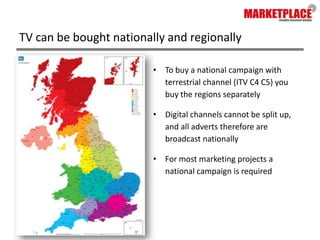 TV can be bought nationally and regionallyTo buy a national campaign with terrestrial channel (ITV C4 C5) you buy the regions separatelyDigital channels cannot be split up, and all adverts therefore are broadcast nationallyFor most marketing projects a national campaign is required
