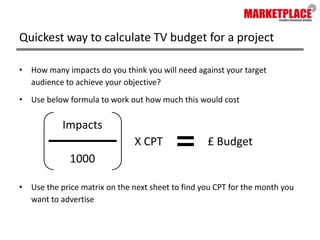 Quickest way to calculate TV budget for a projectHow many impacts do you think you will need against your target audience to achieve your objective?Use below formula to work out how much this would costUse the price matrix on the next sheet to find you CPT for the month you want to advertiseImpacts£ BudgetX CPT1000
