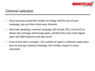 Channel selectionOnce you have sorted the number of ratings and the cost of your campaign, you can then chose your channelsGenerally speaking a national campaign will include ITV1, C4 and C5 to deliver the coverage and the big spots, and then the more niche digital spots will add frequency and spot countA list of channels is enough – the number of spots is irrelevant really when you are buying a national campaign, the number impacts is more important