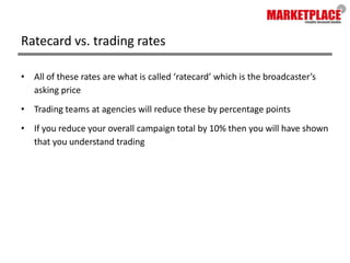 Ratecard vs. trading ratesAll of these rates are what is called ‘ratecard’ which is the broadcaster’s asking priceTrading teams at agencies will reduce these by percentage pointsIf you reduce your overall campaign total by 10% then you will have shown that you understand trading