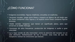 ¿CÓMO FUNCIONA?
• Imágenes escondidas: figuras implícitas, envueltas en explicitas.
• Ilusiones visuales: juego entre líneas y espacio en blanco de tal modo que
las líneas componen unas figuras y el espacio entre líneas compone figuras
distintas.
• Doble sentido: imágenes que tienen un significado plano, pero que
encierran un doble mensaje.
• Emisiones de ultra frecuencia: producción de imágenes o audio a gran
velocidad.
• Luz y bajo sonido de alta intensidad: centra la atención del receptor en un
solo elemento. Ambientación de luz y sonido: esta trata de que los
receptores sientan las emociones que desean.
 