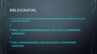 BIBLIOGRAFÍAS.
• http://www.marketingdirecto.com/marketing-general/publicidad/la-increible-historia-de-la-
publicidad-subliminal/
•
• https://evacueto.wordpress.com/2013/05/21/publicidad-
subliminal/
•
• http://www.gestiopolis.com/percepcion-y-publicidad-
subliminal
 