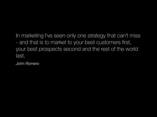 In marketing I've seen only one strategy that can't miss
- and that is to market to your best customers ﬁrst,
your best prospects second and the rest of the world
last.
John Romero
 