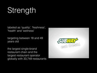 Strength
labeled as 'quality', 'freshness',
'health' and 'wellness'
targeting between 18 and 49
years old
the largest single-brand
restaurant chain and the
largest restaurant operator
globally with 33,749 restaurants
 