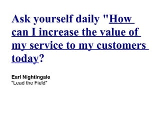 Ask yourself daily "How
can I increase the value of
my service to my customers
today?
Earl Nightingale
"Lead the Field"
 