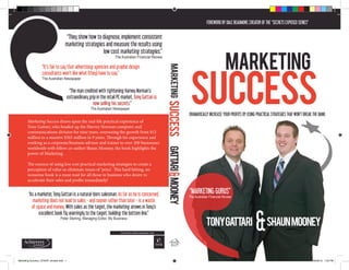 TONYGATTARI SHAUNMOONEY
“MARKETING GURUS”
The Australian Financial Review
DRAMATICALLY INCREASE YOUR PROFITS BY USING PRACTICAL STRATEGIES THAT WON’T BREAK THE BANK.
FOREWORD BY DALE BEAUMONT, CREATOR OF THE “SECRETS EXPOSED SERIES”
MARKETING
SUCCESS
“They show how to diagnose, implement consistent
marketing strategies and measure the results using
low cost marketing strategies.”
The Australian Financial Review
“It’s fair to say that advertising agencies and graphic design
consultants won’t like what (they) have to say.”
The Australian Newspaper
“The man credited with tightening Harvey Norman’s
extraordinary grip in the retail PC market, Tony Gattari is
now selling his secrets.”
The Australian Newspaper
“As a marketer, Tony Gattari is a natural-born salesman. As far as he is concerned,
marketing does not lead to sales - and sooner rather than later - is a waste
of space and money. With sales as the target, the marketing arrows in Tony’s
excellent book fly unerringly to the target: building the bottom line.”
Peter Sterling, Managing Editor, My Business
Marketing Success draws upon the real-life practical experience of
Tony Gattari, who headed up the Harvey Norman computer and
communications division for nine years, overseeing the growth from $12
million to a massive $565 million in 9 years. Through his experience and
working as a corporate/business advisor and trainer to over 200 businesses
worldwide with fellow co-author Shaun Mooney, the book highlights the
power of Marketing.
The essence of using low cost practical marketing strategies to create a
perception of value so eliminate issues of ‘price’. This hard hitting, no
nonsense book is a must read for all those in business who desire to
accelerate their sales and profits immediately!
Marketing Success_COVER_revised.indd 1 20/09/13 1:32 PM
 