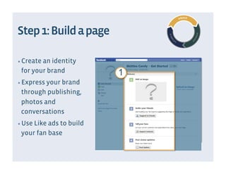 Step 1: Build a page

▪  Create an identity
 for your brand            1
▪  Express your brand
 through publishing,
 photos and
 conversations
▪  Use Like ads to build
 your fan base
 