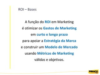 ROI – Bases A função do  ROI  em Marketing é otimizar os  Gastos de Marketing em  curto e longo prazo para apoiar a  Estratégia da Marca e construir um  Modelo de Mercado usando  Métricas de Marketing válidas e objetivas. 