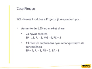 Case Pimaco ROI - Novos Produtos e Projetos já respondem por: Aumento de 1,5% no market share 24 novos clientes SP - 13, RJ - 5, MG - 4, RS – 2 13 clientes capturados e/ou reconquistados da concorrência SP – 7, RJ - 3, PR – 2, BA - 1  