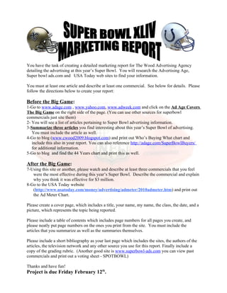 You have the task of creating a detailed marketing report for The Wood Advertising Agency
detailing the advertising at this year’s Super Bowl. You will research the Advertising Age,
Super bowl ads.com and USA Today web sites to find your information.

You must at least one article and describe at least one commercial. See below for details. Please
follow the directions below to create your report:

Before the Big Game:
1-Go to www.adage.com , www.yahoo.com, www.adweek.com and click on the Ad Age Covers
The Big Game on the right side of the page. (You can use other sources for superbowl
commercials just site them)
2- You will see a list of articles pertaining to Super Bowl advertising information.
3-Summarize three articles you find interesting about this year’s Super Bowl of advertising.
   You must include the article as well.
4-Go to blog (www.cwood2009.blogspot.com) and print out Who’s Buying What chart and
   include this also in your report. You can also reference http://adage.com/SuperBowlBuyers/
   for additional information.
5-Go to blog and find the 44 Years chart and print this as well.

After the Big Game:
7-Using this site or another, please watch and describe at least three commercials that you feel
   were the most effective during this year’s Super Bowl. Describe the commercial and explain
   why you think it was effective for $3 million.
8-Go to the USA Today website
   (http://www.usatoday.com/money/advertising/admeter/2010admeter.htm) and print out
   the Ad Meter Chart.

Please create a cover page, which includes a title, your name, my name, the class, the date, and a
picture, which represents the topic being reported.

Please include a table of contents which includes page numbers for all pages you create, and
please neatly put page numbers on the ones you print from the site. You must include the
articles that you summarize as well as the summaries themselves.

Please include a short bibliography as your last page which includes the sites, the authors of the
articles, the television network and any other source you use for this report. Finally include a
copy of the grading rubric. (Another good site is www.superbowl-ads.com you can view past
commercials and print out a voting sheet - SPOTBOWL)

Thanks and have fun!
Project is due Friday February 12th.
 