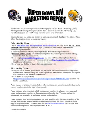 You have the task of creating a detailed marketing report for The Wood Advertising Agency
detailing the advertising at this year’s Super Bowl. You will research the Advertising Age,
Super bowl ads.com and USA Today web sites to find your information.

You must at least one article and describe at least one commercial. See below for details. Please
follow the directions below to create your report:

Before the Big Game:
1-Go to www.adage.com , www.yahoo.com, www.adweek.com and click on the Ad Age Covers
The Big Game on the right side of the page. (You can use other sources for superbowl
commercials just site them)
2- You will see a list of articles pertaining to Super Bowl advertising information.
3-Summarize three articles you find interesting about this year’s Super Bowl of advertising.
   You must include the article as well.
4-Go to blog (www.cwood2010.blogspot.com) and print out Who’s Buying What chart and
   include this also in your report. You can also reference http://adage.com/SuperBowlBuyers/
   for additional information.
5-Go to blog and find the 45 Years chart and print this as well.

After the Big Game:
7-Using this site or another, please watch and describe at least three commercials that you feel
   were the most effective during this year’s Super Bowl. Describe the commercial and explain
   why you think it was effective for $3 million.
8-Go to the USA Today website
   (http://www.usatoday.com/money/advertising/admeter/2011admeter.htm) and print out
   the Ad Meter Chart.

Please create a cover page, which includes a title, your name, my name, the class, the date, and a
picture, which represents the topic being reported.

Please include a table of contents which includes page numbers for all pages you create, and
please neatly put page numbers on the ones you print from the site. You must include the
articles that you summarize as well as the summaries themselves.

Please include a short bibliography as your last page which includes the sites, the authors of the
articles, the television network and any other source you use for this report. Finally include a
copy of the grading rubric. (Another good site is www.superbowl-ads.com you can view past
commercials and print out a voting sheet - SPOTBOWL)

Thanks and have fun!
 