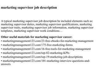 marketing supervisor job description 
A typical marketing supervisor job description be included elements such as: 
marketing supervisor duties, marketing supervisor qualifications, marketing 
supervisor traits, marketing supervisor job information, marketing supervisor 
templates, marketing supervisor work conditions… 
Other useful materials for marketing supervisor career: 
• marketingmanagement123.com/23-free-ebooks-for-marketing-management 
• marketingmanagement123.com/175-free-marketing-forms 
• marketingmanagement123.com/16-free-tools-for-marketing-management 
• marketingmanagement123.com/top-82-marketing-KPIs 
• marketingmanagement123.com/top-19-marketing-job-descriptions 
• marketingmanagement123.com/101-marketing-interview-questions-and-answers 
 