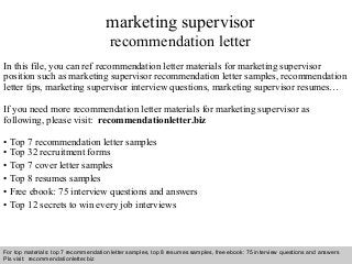 Interview questions and answers – free download/ pdf and ppt file
marketing supervisor
recommendation letter
In this file, you can ref recommendation letter materials for marketing supervisor
position such as marketing supervisor recommendation letter samples, recommendation
letter tips, marketing supervisor interview questions, marketing supervisor resumes…
If you need more recommendation letter materials for marketing supervisor as
following, please visit: recommendationletter.biz
• Top 7 recommendation letter samples
• Top 32 recruitment forms
• Top 7 cover letter samples
• Top 8 resumes samples
• Free ebook: 75 interview questions and answers
• Top 12 secrets to win every job interviews
For top materials: top 7 recommendation letter samples, top 8 resumes samples, free ebook: 75 interview questions and answers
Pls visit: recommendationletter.biz
 