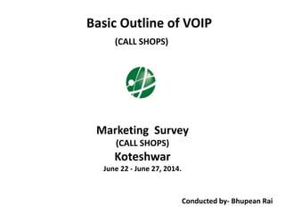 Basic Outline of VOIP
(CALL SHOPS)
Marketing Survey
(CALL SHOPS)
Koteshwar
June 22 - June 27, 2014.
Conducted by- Bhupean Rai
 