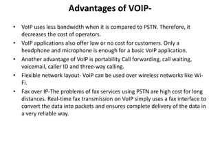 Advantages of VOIP-
• VoIP uses less bandwidth when it is compared to PSTN. Therefore, it
decreases the cost of operators.
• VoIP applications also offer low or no cost for customers. Only a
headphone and microphone is enough for a basic VoIP application.
• Another advantage of VoIP is portability Call forwarding, call waiting,
voicemail, caller ID and three-way calling.
• Flexible network layout- VoIP can be used over wireless networks like Wi-
Fi.
• Fax over IP-The problems of fax services using PSTN are high cost for long
distances. Real-time fax transmission on VoIP simply uses a fax interface to
convert the data into packets and ensures complete delivery of the data in
a very reliable way.
 