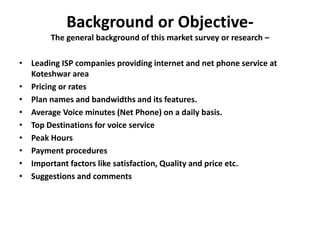 Background or Objective-
The general background of this market survey or research –
• Leading ISP companies providing internet and net phone service at
Koteshwar area
• Pricing or rates
• Plan names and bandwidths and its features.
• Average Voice minutes (Net Phone) on a daily basis.
• Top Destinations for voice service
• Peak Hours
• Payment procedures
• Important factors like satisfaction, Quality and price etc.
• Suggestions and comments
 
