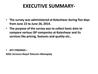 EXECUTIVE SUMMARY-
• The survey was administered at Koteshwar during five days
from June 22 to June 26, 2014.
• The purpose of the survey was to collect basic data to
compare various ISP companies at Koteshwar and its
services like pricing, features and quality etc..
• KEY FINDINGS –
ADSL Services-Nepal Telecom–Monopoly
 