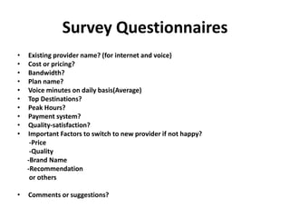 Survey Questionnaires
• Existing provider name? (for internet and voice)
• Cost or pricing?
• Bandwidth?
• Plan name?
• Voice minutes on daily basis(Average)
• Top Destinations?
• Peak Hours?
• Payment system?
• Quality-satisfaction?
• Important Factors to switch to new provider if not happy?
-Price
-Quality
-Brand Name
-Recommendation
or others
• Comments or suggestions?
 