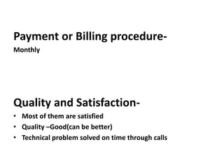 Payment or Billing procedure-
Monthly
Quality and Satisfaction-
• Most of them are satisfied
• Quality –Good(can be better)
• Technical problem solved on time through calls
 