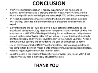 CONCLUSION
• VoIP system implementation is rapidly expanding in the home and in
businesses worldwide and is growing trend in Nepal. VoIP systems are the
future and public switched telephone networks(PSTN) will become the past.
• In Nepal, broadband users are estimated to be more than 1mn+ including
WiFi sharing. VOIP has a major dominance in outbound voice services in
Nepal.
• Currently there are 35+ ISPs but only 5-6 ISPs actively contributing to the
broadband penetration. Key reasons for low penetration are – lack of wire line
infrastructure, still 50% of the Nepal is facing issues with connectivity – Issues
related to the cost of laying cable infrastructure – Use of traditional methods
of internet supply and very less investment in infrastructure upgrade. Nepal is
a mountainous country and considering the cost of laying fiber to home
• Use of telecommunication(Net Phone) and internet is increasing rapidly and
the competition between major giants of telecommunication is getting fiercer.
People are getting more ways for internet access.
• Nepal Telecom is the leading Internet Service provider in terms of VOIP & call
shop services & held a monopoly at Koteshwar area.
THANK YOU
 