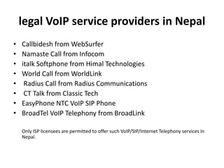 legal VoIP service providers in Nepal
• Callbidesh from WebSurfer
• Namaste Call from Infocom
• italk Softphone from Himal Technologies
• World Call from WorldLink
• Radius Call from Radius Communications
• CT Talk from Classic Tech
• EasyPhone NTC VoIP SIP Phone
• BroadTel VoIP Telephony from BroadLink
Only ISP licensees are permitted to offer such VoIP/SIP/Internet Telephony services in
Nepal.
 