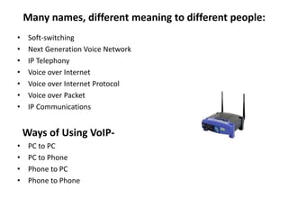 Many names, different meaning to different people:
• Soft-switching
• Next Generation Voice Network
• IP Telephony
• Voice over Internet
• Voice over Internet Protocol
• Voice over Packet
• IP Communications
Ways of Using VoIP-
• PC to PC
• PC to Phone
• Phone to PC
• Phone to Phone
 