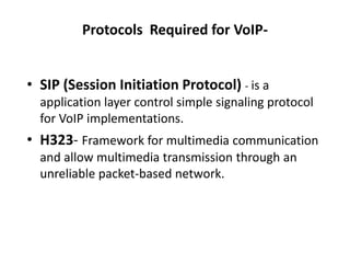 Protocols Required for VoIP-
• SIP (Session Initiation Protocol) - is a
application layer control simple signaling protocol
for VoIP implementations.
• H323- Framework for multimedia communication
and allow multimedia transmission through an
unreliable packet-based network.
 