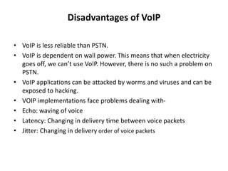 Disadvantages of VoIP
• VoIP is less reliable than PSTN.
• VoIP is dependent on wall power. This means that when electricity
goes off, we can’t use VoIP. However, there is no such a problem on
PSTN.
• VoIP applications can be attacked by worms and viruses and can be
exposed to hacking.
• VOIP implementations face problems dealing with-
• Echo: waving of voice
• Latency: Changing in delivery time between voice packets
• Jitter: Changing in delivery order of voice packets
 