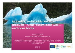 Marketing sustainable tourism
products - what tourism does well…
and does badly.
June 22, 2018
Presented by: Rachel Dodds
Professor, Ted Rogers School of Hospitality and Tourism
Management
©2018
 